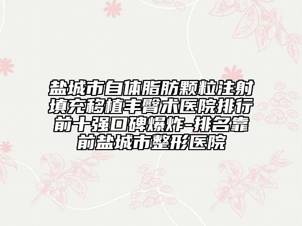 盐城市自体脂肪颗粒注射填充移植丰臀术医院排行前十强口碑爆炸-排名靠前盐城市整形医院