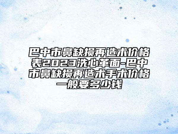 巴中市鼻缺损再造术价格表2023洗心革面-巴中市鼻缺损再造术手术价格一般要多少钱