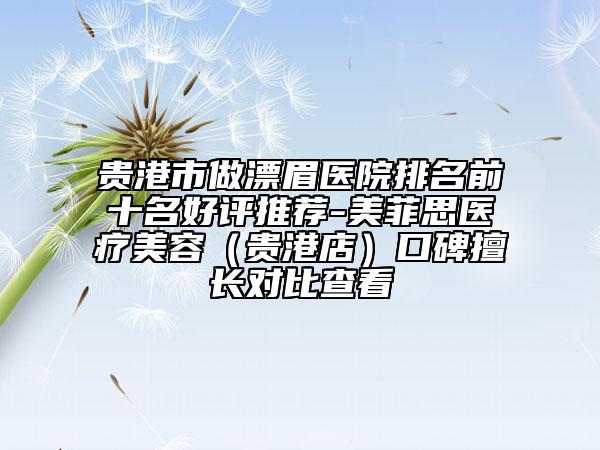 贵港市做漂眉医院排名前十名好评推荐-美菲思医疗美容（贵港店）口碑擅长对比查看