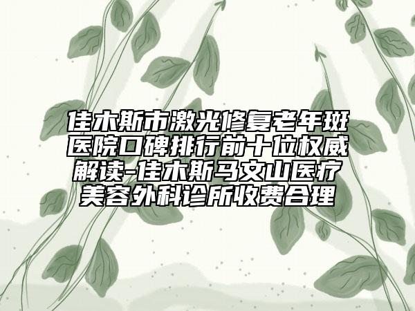 佳木斯市激光修复老年斑医院口碑排行前十位权威解读-佳木斯马文山医疗美容外科诊所收费合理