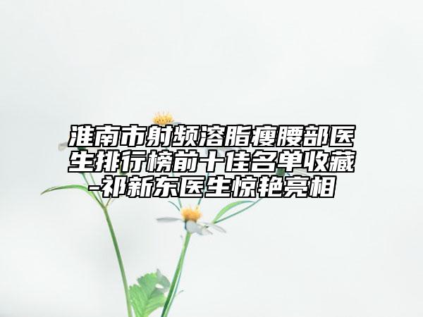 淮南市射频溶脂瘦腰部医生排行榜前十佳名单收藏-祁新东医生惊艳亮相