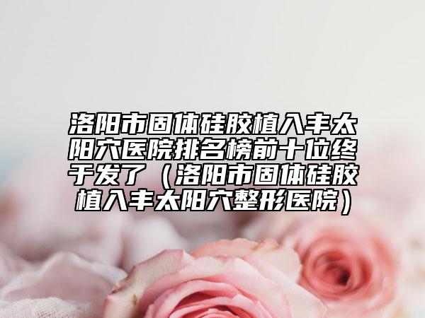 洛阳市固体硅胶植入丰太阳穴医院排名榜前十位终于发了（洛阳市固体硅胶植入丰太阳穴整形医院）