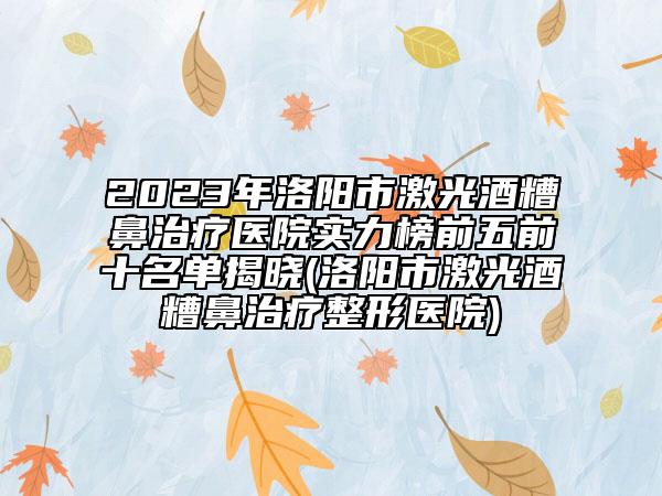 2023年洛阳市激光酒糟鼻治疗医院实力榜前五前十名单揭晓(洛阳市激光酒糟鼻治疗整形医院)