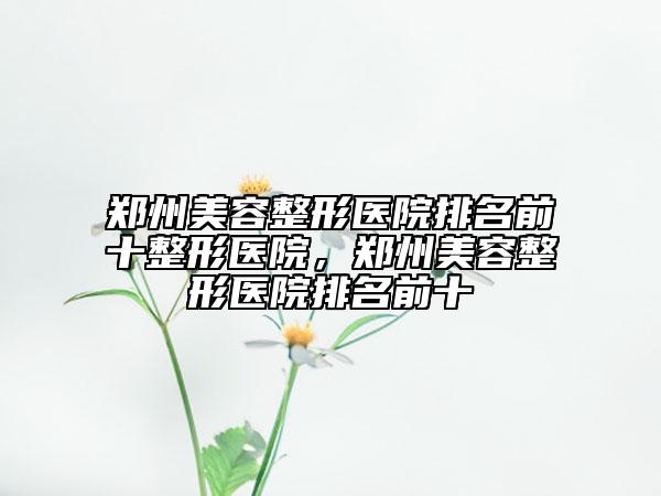 郑州美容整形医院排名前十整形医院，郑州美容整形医院排名前十