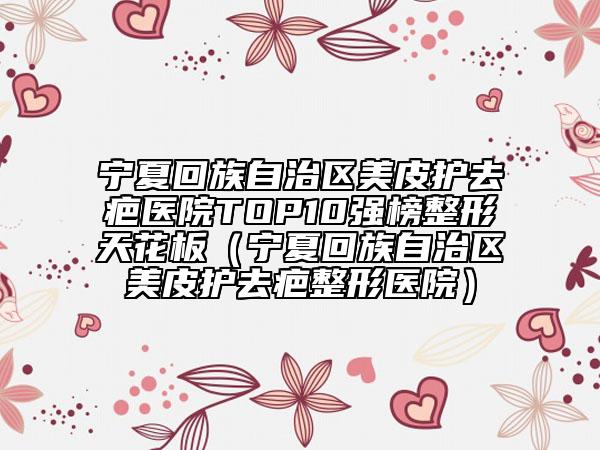 宁夏回族自治区美皮护去疤医院TOP10强榜整形天花板（宁夏回族自治区美皮护去疤整形医院）