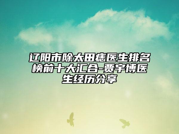 辽阳市除太田痣医生排名榜前十大汇合-贾宇博医生经历分享