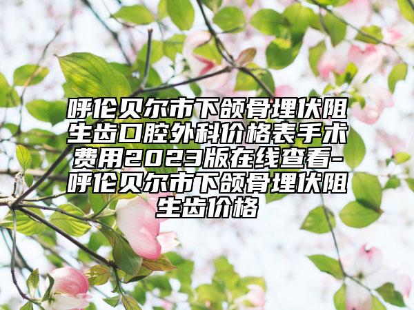 呼伦贝尔市下颌骨埋伏阻生齿口腔外科价格表手术费用2023版在线查看-呼伦贝尔市下颌骨埋伏阻生齿价格