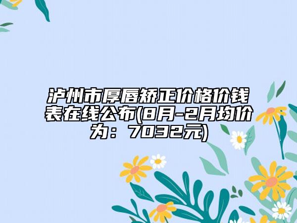 泸州市厚唇矫正价格价钱表在线公布(8月-2月均价为：7032元)