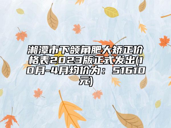 湘潭市下颌角肥大矫正价格表2023版正式发出(10月-4月均价为：51610元)