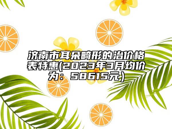 济南市耳朵畸形的治价格表特惠(2023年3月均价为：58615元）