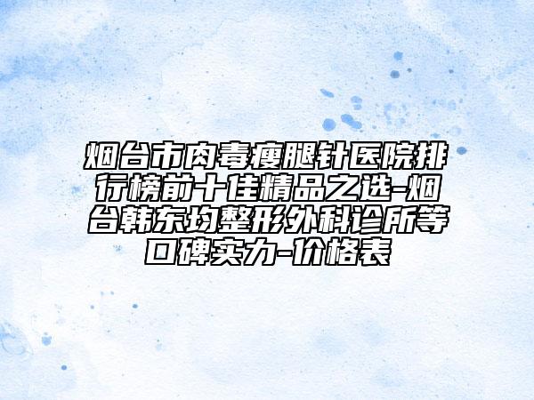 烟台市肉毒瘦腿针医院排行榜前十佳精品之选-烟台韩东均整形外科诊所等口碑实力-价格表