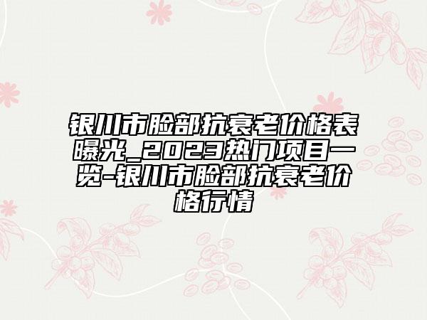 银川市脸部抗衰老价格表曝光_2023热门项目一览-银川市脸部抗衰老价格行情