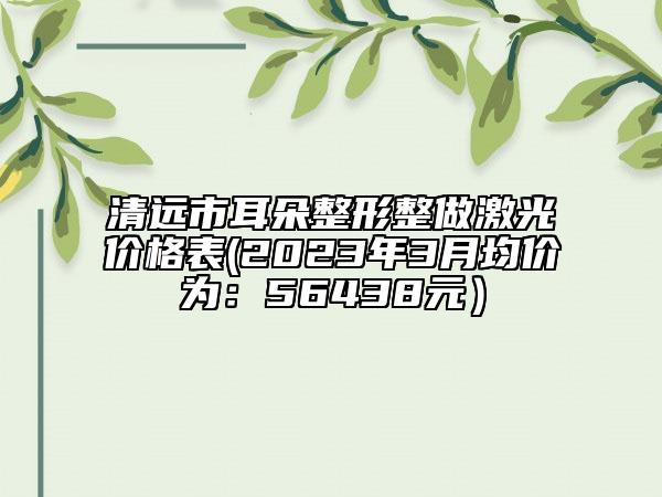 清远市耳朵整形整做激光价格表(2023年3月均价为：56438元）