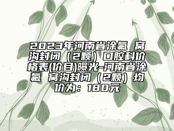 2023年河南省涂氟 窝沟封闭（2颗）口腔科价格表(价目)曝光-河南省涂氟 窝沟封闭（2颗）均价为：180元