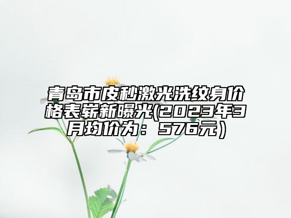 青岛市皮秒激光洗纹身价格表崭新曝光(2023年3月均价为：576元）