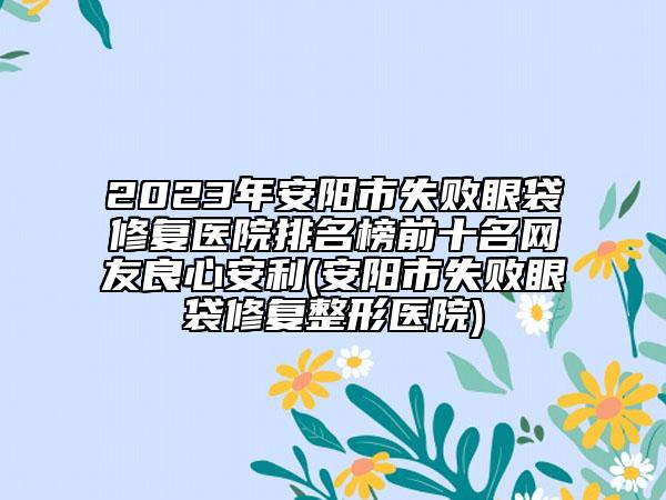 2023年安阳市失败眼袋修复医院排名榜前十名网友良心安利(安阳市失败眼袋修复整形医院)