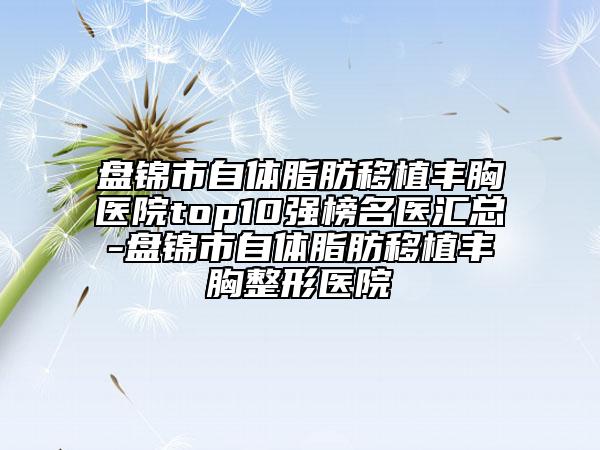 盘锦市自体脂肪移植丰胸医院top10强榜名医汇总-盘锦市自体脂肪移植丰胸整形医院