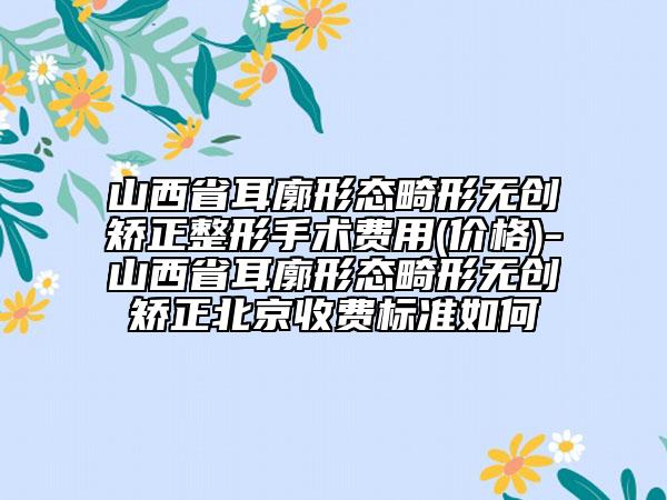 山西省耳廓形态畸形无创矫正整形手术费用(价格)-山西省耳廓形态畸形无创矫正北京收费标准如何