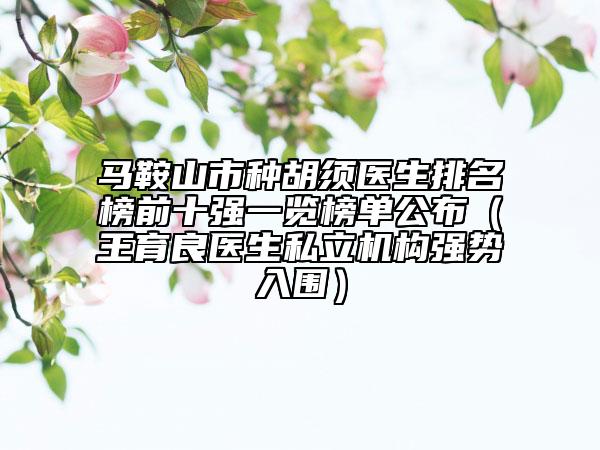 马鞍山市种胡须医生排名榜前十强一览榜单公布（王育良医生私立机构强势入围）