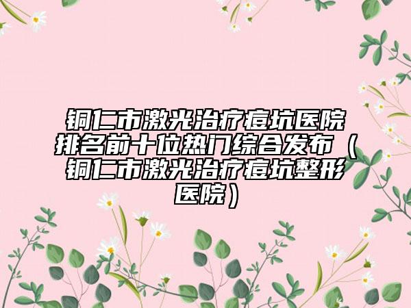 铜仁市激光治疗痘坑医院排名前十位热门综合发布（铜仁市激光治疗痘坑整形医院）