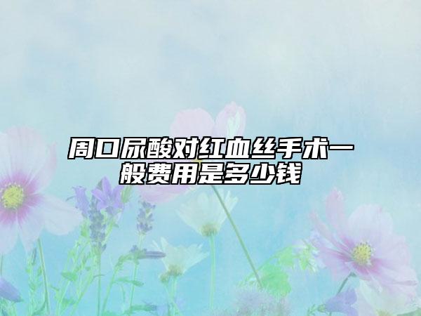 周口尿酸对红血丝手术一般费用是多少钱