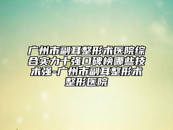 广州市副耳整形术医院综合实力十强口碑榜哪些技术强-广州市副耳整形术整形医院