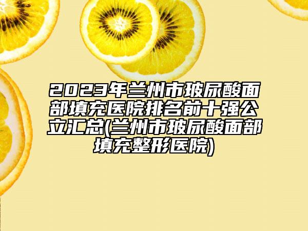 2023年兰州市玻尿酸面部填充医院排名前十强公立汇总(兰州市玻尿酸面部填充整形医院)