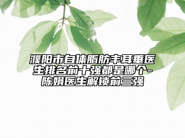 濮阳市自体脂肪丰耳垂医生排名前十强都是哪个-陈娟医生解锁前三强