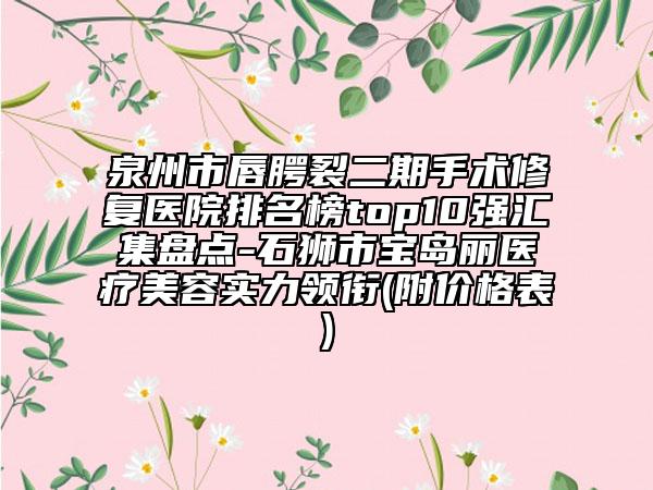 泉州市唇腭裂二期手术修复医院排名榜top10强汇集盘点-石狮市宝岛丽医疗美容实力领衔(附价格表)