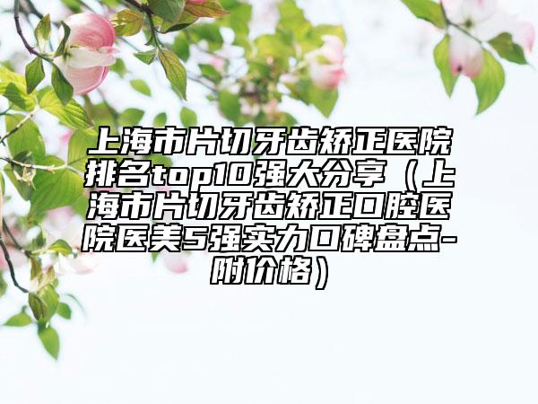 上海市片切牙齿矫正医院排名top10强大分享（上海市片切牙齿矫正口腔医院医美5强实力口碑盘点-附价格）