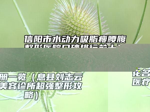 信阳市水动力吸脂瘦腰腹整形医院口碑排行前十强花名册一览（息县刘志云医疗美容诊所超强整形攻略）
