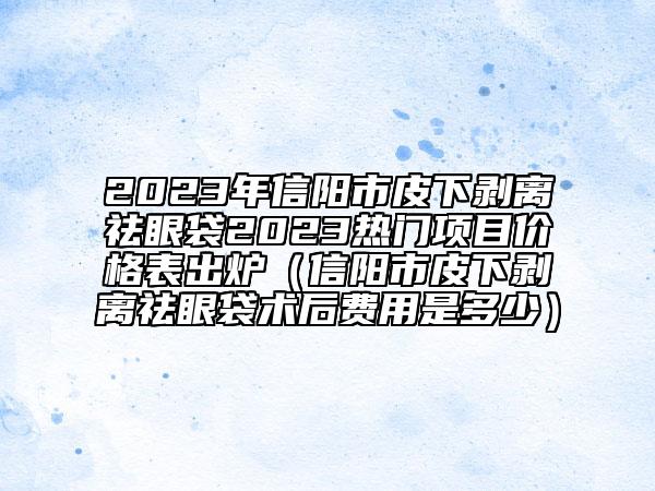 2023年信阳市皮下剥离祛眼袋2023热门项目价格表出炉（信阳市皮下剥离祛眼袋术后费用是多少）