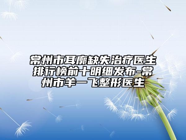 常州市耳廓缺失治疗医生排行榜前十明细发布-常州市羊一飞整形医生
