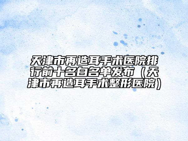 天津市再造耳手术医院排行前十名白名单发布（天津市再造耳手术整形医院）