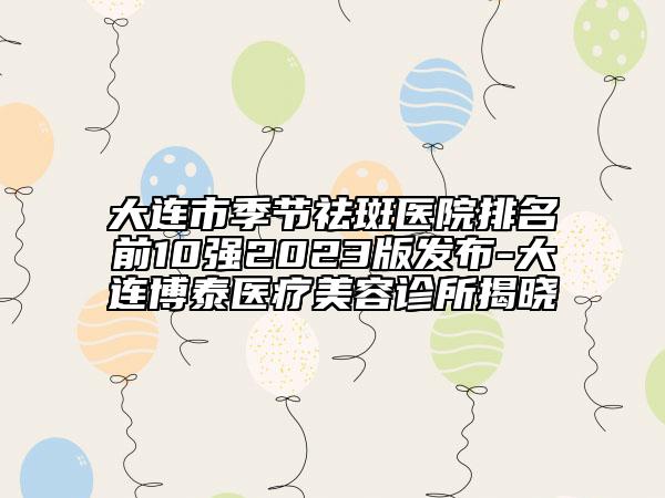 大连市季节祛斑医院排名前10强2023版发布-大连博泰医疗美容诊所揭晓