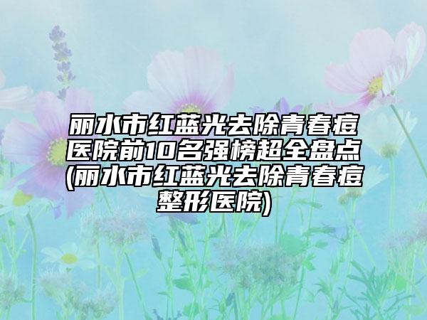 丽水市红蓝光去除青春痘医院前10名强榜超全盘点(丽水市红蓝光去除青春痘整形医院)