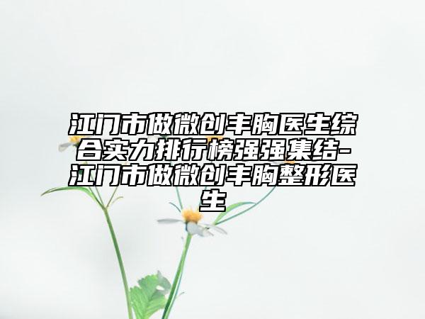 江门市做微创丰胸医生综合实力排行榜强强集结-江门市做微创丰胸整形医生