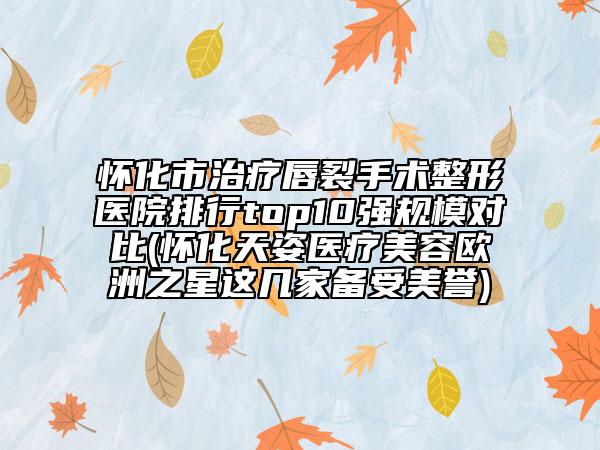怀化市治疗唇裂手术整形医院排行top10强规模对比(怀化天姿医疗美容欧洲之星这几家备受美誉)