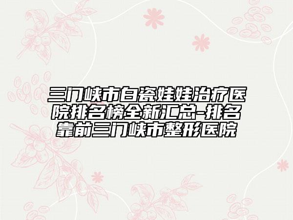 三门峡市白瓷娃娃治疗医院排名榜全新汇总-排名靠前三门峡市整形医院