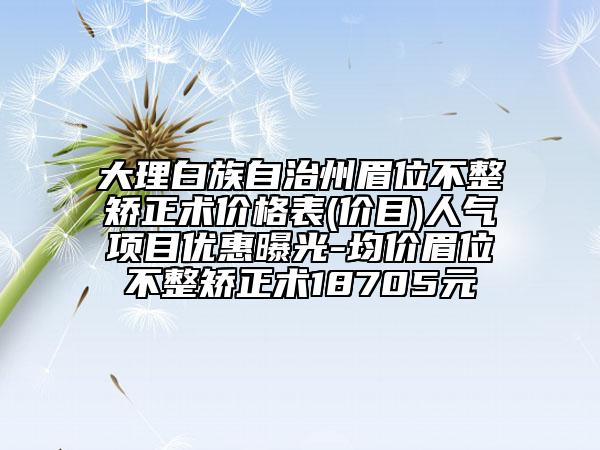 大理白族自治州眉位不整矫正术价格表(价目)人气项目优惠曝光-均价眉位不整矫正术18705元