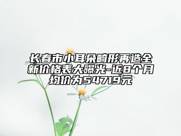 长春市小耳朵畸形再造全新价格表大曝光-近8个月均价为54719元