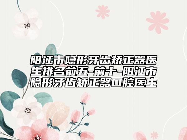 阳江市隐形牙齿矫正器医生排名前五-前十-阳江市隐形牙齿矫正器口腔医生