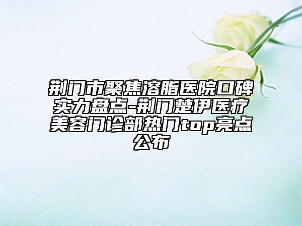 荆门市聚焦溶脂医院口碑实力盘点-荆门楚伊医疗美容门诊部热门top亮点公布