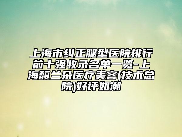 上海市纠正腿型医院排行前十强收录名单一览-上海馥兰朵医疗美容(技术总院)好评如潮