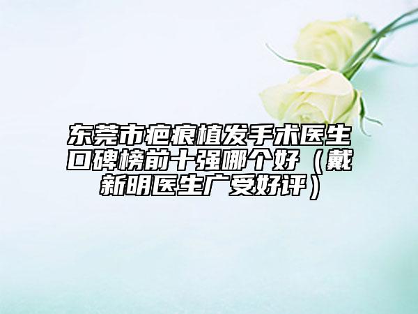 东莞市疤痕植发手术医生口碑榜前十强哪个好（戴新明医生广受好评）