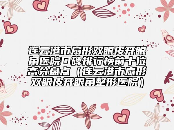 连云港市扇形双眼皮开眼角医院口碑排行榜前十位高分盘点（连云港市扇形双眼皮开眼角整形医院）