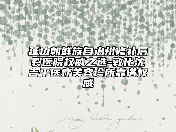 延边朝鲜族自治州修补唇裂医院权威之选-敦化沈吉平医疗美容诊所靠谱权威
