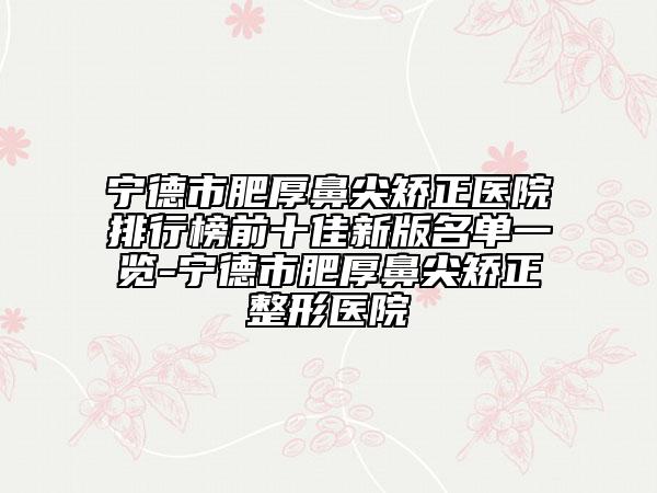 宁德市肥厚鼻尖矫正医院排行榜前十佳新版名单一览-宁德市肥厚鼻尖矫正整形医院