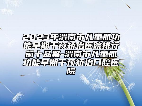 2023年渭南市儿童肌功能早期干预矫治医院排行前十品鉴-渭南市儿童肌功能早期干预矫治口腔医院