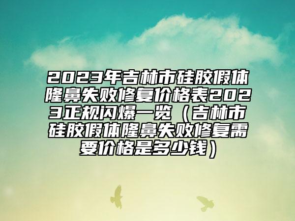 2023年吉林市硅胶假体隆鼻失败修复价格表2023正规闪爆一览（吉林市硅胶假体隆鼻失败修复需要价格是多少钱）